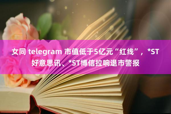 女同 telegram 市值低于5亿元“红线”，*ST好意思讯、*ST博信拉响退市警报