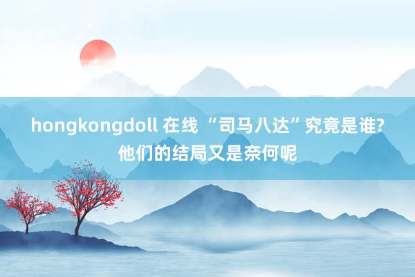 hongkongdoll 在线 “司马八达”究竟是谁?他们的结局又是奈何呢