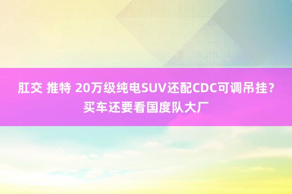 肛交 推特 20万级纯电SUV还配CDC可调吊挂？买车还要看国度队大厂