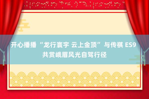 开心播播 “龙行寰宇 云上金顶” 与传祺 ES9 共赏峨眉风光自驾行径