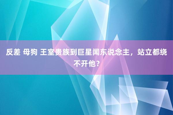 反差 母狗 王室贵族到巨星闻东说念主，站立都绕不开他？