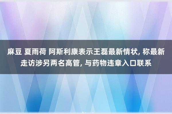 麻豆 夏雨荷 阿斯利康表示王磊最新情状， 称最新走访涉另两名高管， 与药物违章入口联系