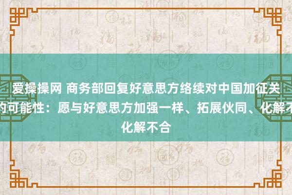 爱操操网 商务部回复好意思方络续对中国加征关税的可能性：愿与好意思方加强一样、拓展伙同、化解不合