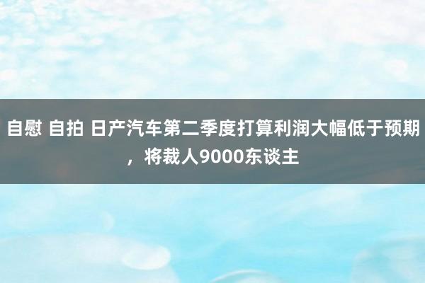 自慰 自拍 日产汽车第二季度打算利润大幅低于预期，将裁人9000东谈主