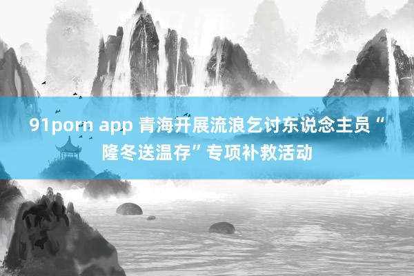 91porn app 青海开展流浪乞讨东说念主员“隆冬送温存”专项补救活动