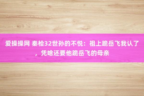 爱操操网 秦桧32世孙的不悦：祖上跪岳飞我认了，凭啥还要他跪岳飞的母亲