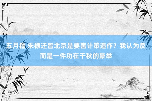 五月撸 朱棣迁皆北京是要害计策造作？我认为反而是一件功在千秋的豪举