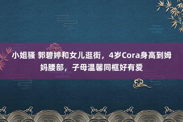 小姐骚 郭碧婷和女儿逛街，4岁Cora身高到姆妈腰部，子母温馨同框好有爱