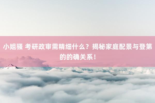 小姐骚 考研政审需精细什么？揭秘家庭配景与登第的的确关系！