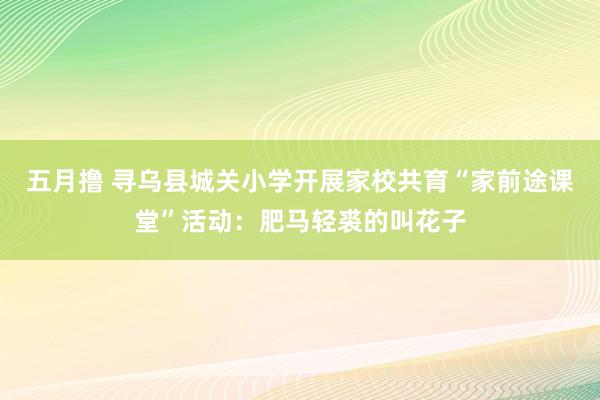 五月撸 寻乌县城关小学开展家校共育“家前途课堂”活动：肥马轻裘的叫花子