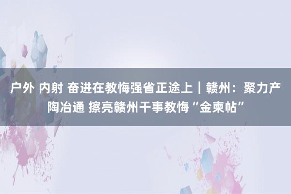 户外 内射 奋进在教悔强省正途上｜赣州：聚力产陶冶通 擦亮赣州干事教悔“金柬帖”