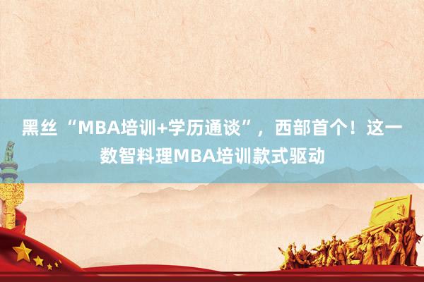 黑丝 “MBA培训+学历通谈”，西部首个！这一数智料理MBA培训款式驱动