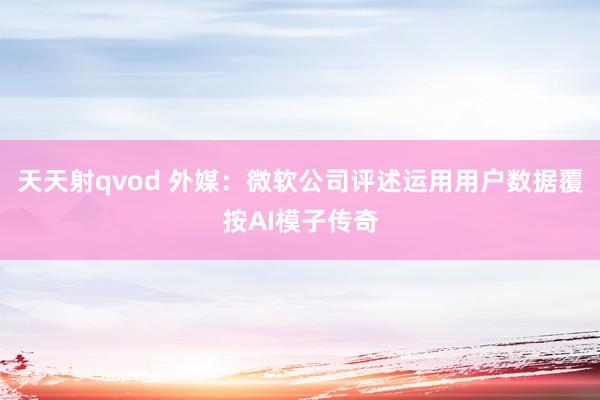 天天射qvod 外媒：微软公司评述运用用户数据覆按AI模子传奇