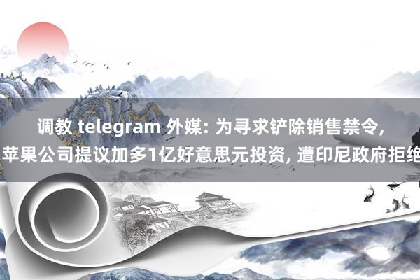 调教 telegram 外媒: 为寻求铲除销售禁令， 苹果公司提议加多1亿好意思元投资， 遭印尼政府拒绝