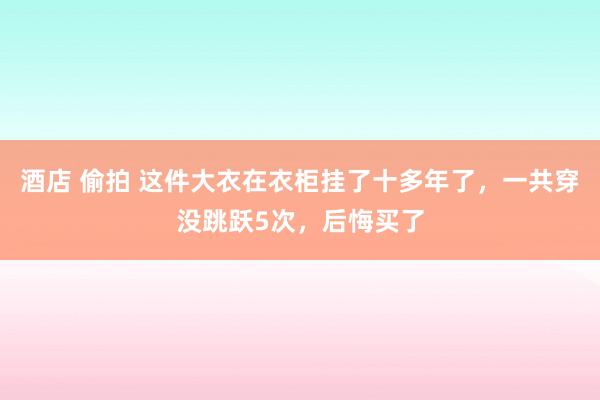 酒店 偷拍 这件大衣在衣柜挂了十多年了，一共穿没跳跃5次，后悔买了