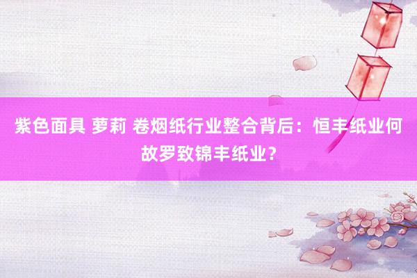 紫色面具 萝莉 卷烟纸行业整合背后：恒丰纸业何故罗致锦丰纸业？