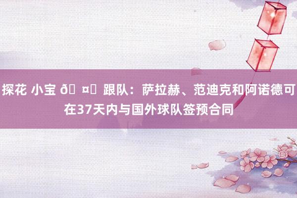 探花 小宝 🤔跟队：萨拉赫、范迪克和阿诺德可在37天内与国外球队签预合同