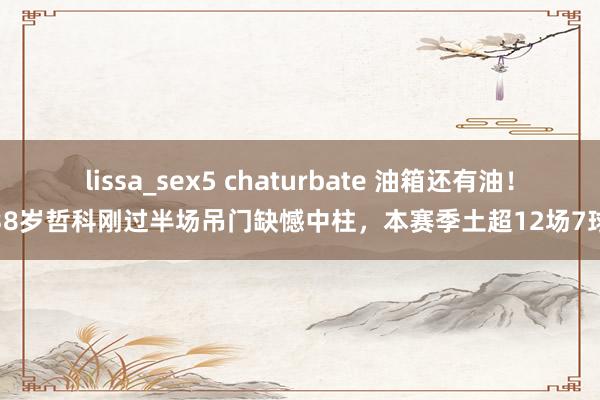 lissa_sex5 chaturbate 油箱还有油！38岁哲科刚过半场吊门缺憾中柱，本赛季土超12场7球