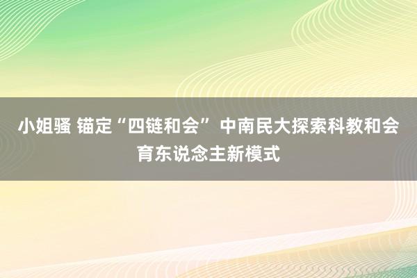 小姐骚 锚定“四链和会” 中南民大探索科教和会育东说念主新模式