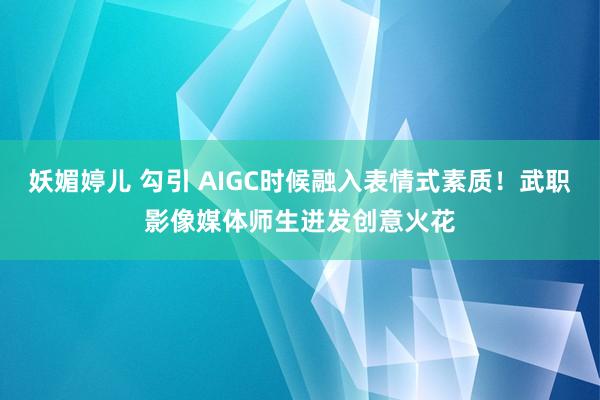 妖媚婷儿 勾引 AIGC时候融入表情式素质！武职影像媒体师生迸发创意火花