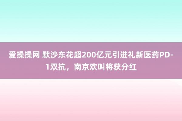 爱操操网 默沙东花超200亿元引进礼新医药PD-1双抗，南京欢叫将获分红