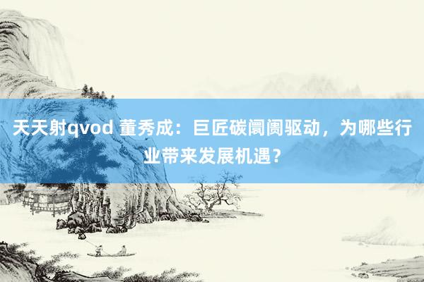 天天射qvod 董秀成：巨匠碳阛阓驱动，为哪些行业带来发展机遇？