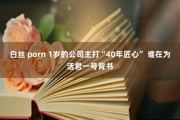 白丝 porn 1岁的公司主打“40年匠心” 谁在为活君一号背书