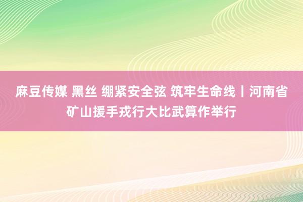 麻豆传媒 黑丝 绷紧安全弦 筑牢生命线丨河南省矿山援手戎行大比武算作举行