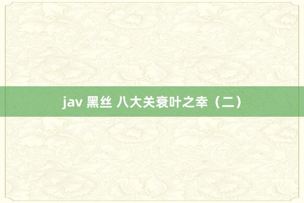 jav 黑丝 八大关衰叶之幸（二）