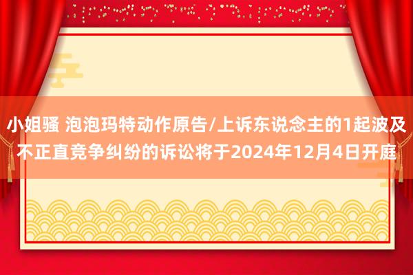 小姐骚 泡泡玛特动作原告/上诉东说念主的1起波及不正直竞争纠纷的诉讼将于2024年12月4日开庭