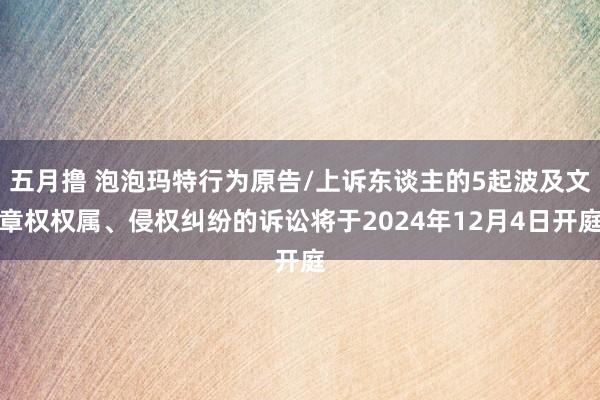 五月撸 泡泡玛特行为原告/上诉东谈主的5起波及文章权权属、侵权纠纷的诉讼将于2024年12月4日开庭