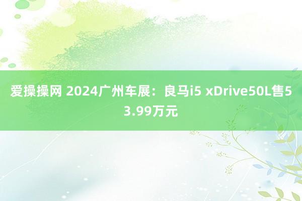 爱操操网 2024广州车展：良马i5 xDrive50L售53.99万元