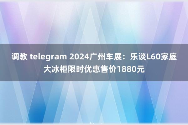 调教 telegram 2024广州车展：乐谈L60家庭大冰柜限时优惠售价1880元