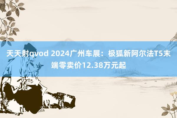 天天射qvod 2024广州车展：极狐新阿尔法T5末端零卖价12.38万元起