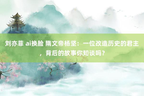 刘亦菲 ai换脸 隋文帝杨坚：一位改造历史的君主，背后的故事你知谈吗？