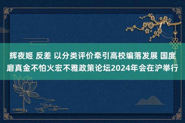 辉夜姬 反差 以分类评价牵引高校编落发展 国度磨真金不怕火宏不雅政策论坛2024年会在沪举行