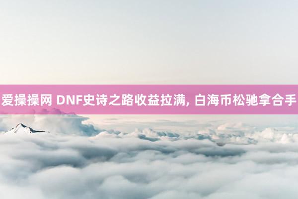 爱操操网 DNF史诗之路收益拉满， 白海币松驰拿合手