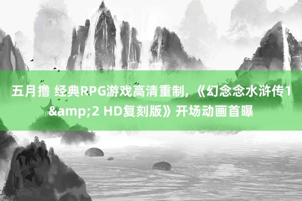 五月撸 经典RPG游戏高清重制， 《幻念念水浒传1&2 HD复刻版》开场动画首曝