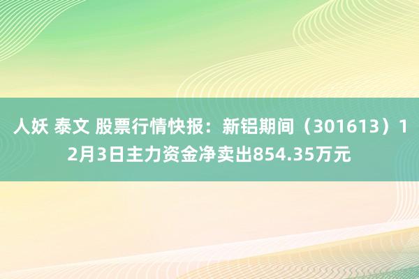 人妖 泰文 股票行情快报：新铝期间（301613）12月3日主力资金净卖出854.35万元