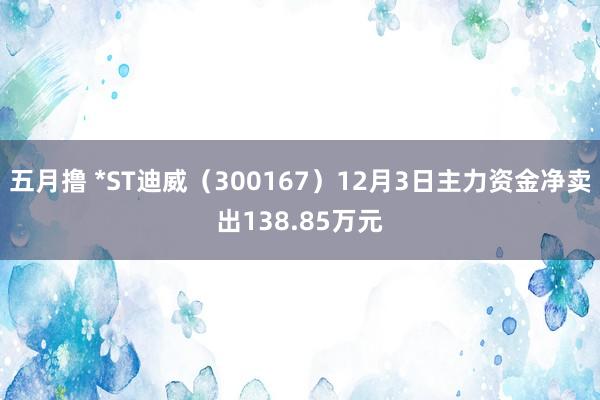 五月撸 *ST迪威（300167）12月3日主力资金净卖出138.85万元