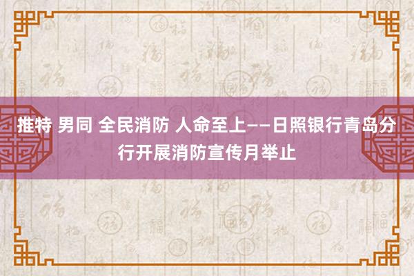 推特 男同 全民消防 人命至上——日照银行青岛分行开展消防宣传月举止