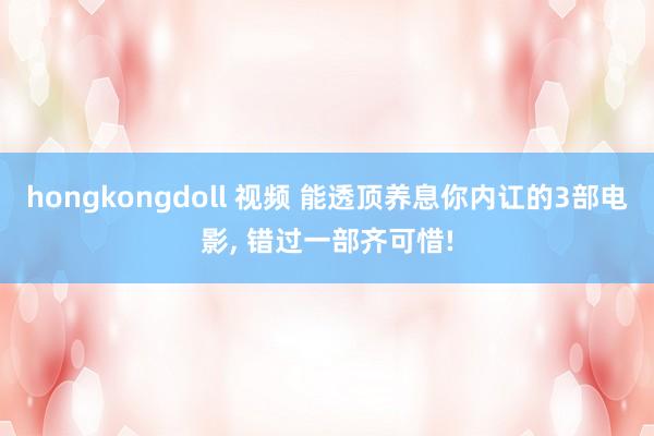 hongkongdoll 视频 能透顶养息你内讧的3部电影， 错过一部齐可惜!