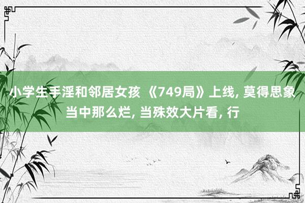 小学生手淫和邻居女孩 《749局》上线， 莫得思象当中那么烂， 当殊效大片看， 行