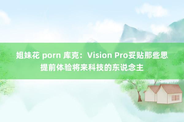 姐妹花 porn 库克：Vision Pro妥贴那些思提前体验将来科技的东说念主