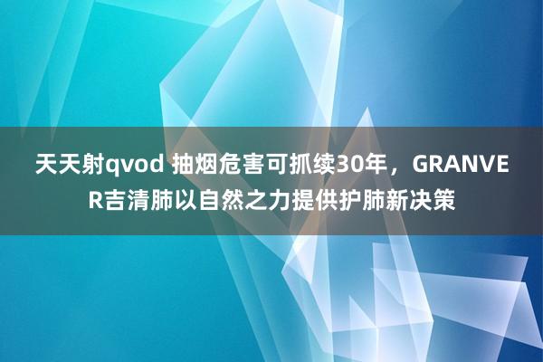 天天射qvod 抽烟危害可抓续30年，GRANVER吉清肺以自然之力提供护肺新决策