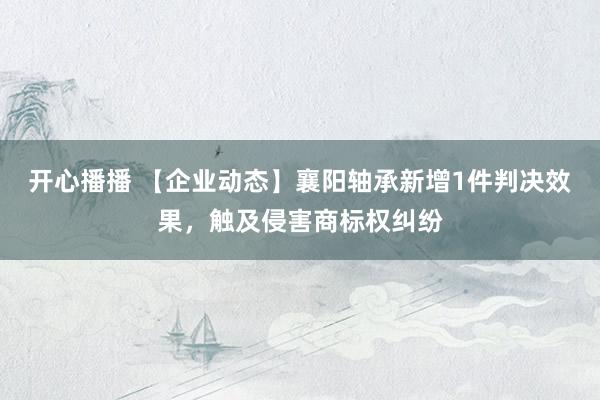 开心播播 【企业动态】襄阳轴承新增1件判决效果，触及侵害商标权纠纷