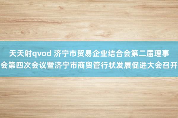 天天射qvod 济宁市贸易企业结合会第二届理事会第四次会议暨济宁市商贸管行状发展促进大会召开