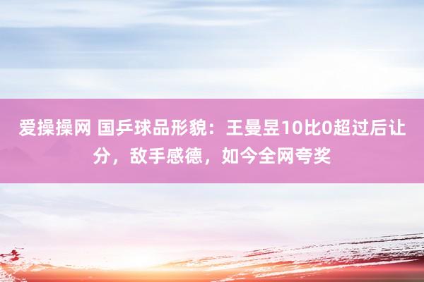 爱操操网 国乒球品形貌：王曼昱10比0超过后让分，敌手感德，如今全网夸奖