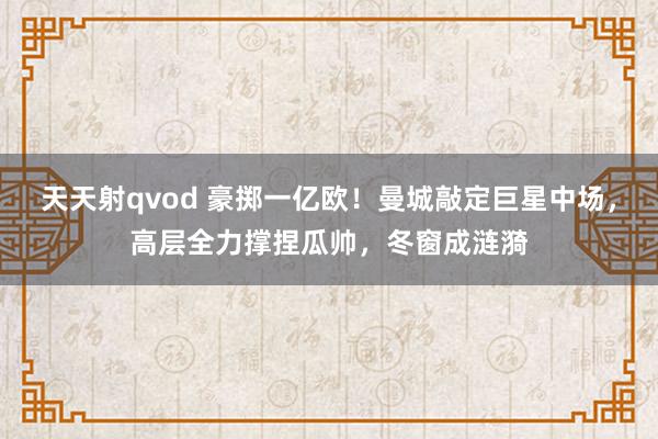 天天射qvod 豪掷一亿欧！曼城敲定巨星中场，高层全力撑捏瓜帅，冬窗成涟漪