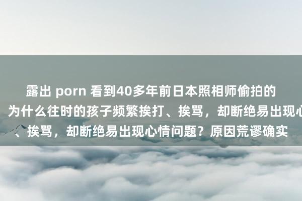 露出 porn 看到40多年前日本照相师偷拍的中国孩子，我终于剖析：为什么往时的孩子频繁挨打、挨骂，却断绝易出现心情问题？原因荒谬确实